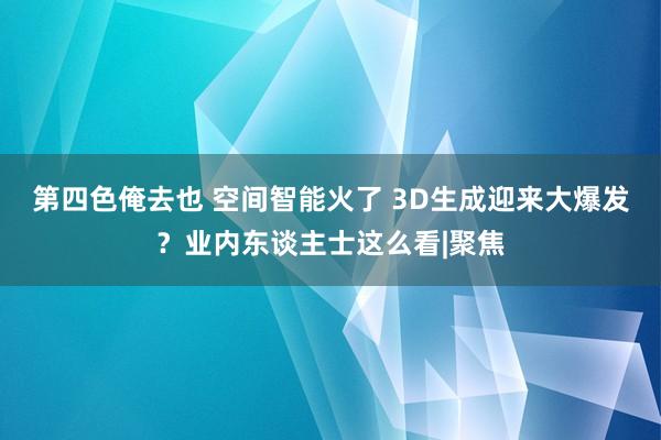 第四色俺去也 空间智能火了 3D生成迎来大爆发？业内东谈主士这么看|聚焦