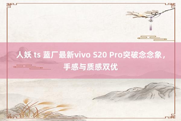 人妖 ts 蓝厂最新vivo S20 Pro突破念念象，手感与质感双优