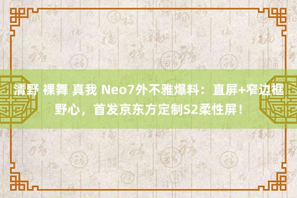 清野 裸舞 真我 Neo7外不雅爆料：直屏+窄边框野心，首发京东方定制S2柔性屏！