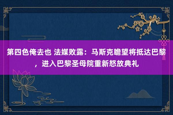 第四色俺去也 法媒败露：马斯克瞻望将抵达巴黎，进入巴黎圣母院重新怒放典礼