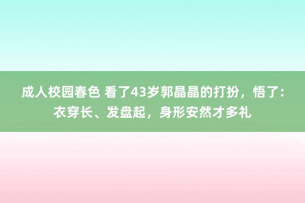 成人校园春色 看了43岁郭晶晶的打扮，悟了：衣穿长、发盘起，身形安然才多礼