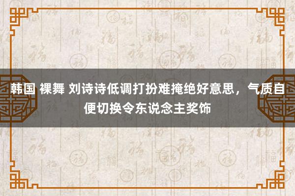 韩国 裸舞 刘诗诗低调打扮难掩绝好意思，气质自便切换令东说念主奖饰