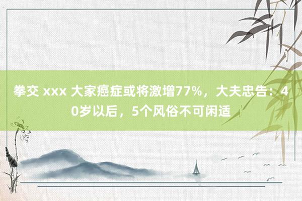 拳交 xxx 大家癌症或将激增77%，大夫忠告：40岁以后，5个风俗不可闲适