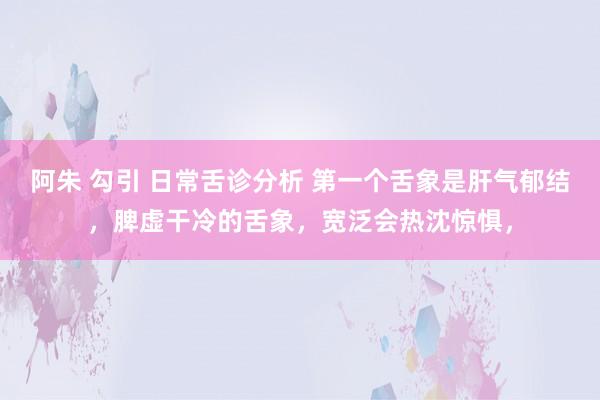 阿朱 勾引 日常舌诊分析 第一个舌象是肝气郁结，脾虚干冷的舌象，宽泛会热沈惊惧，