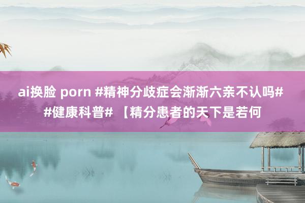 ai换脸 porn #精神分歧症会渐渐六亲不认吗# #健康科普# 【精分患者的天下是若何