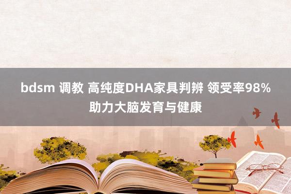 bdsm 调教 高纯度DHA家具判辨 领受率98%助力大脑发育与健康