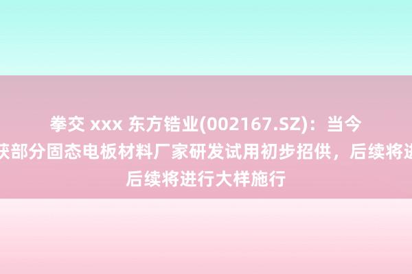 拳交 xxx 东方锆业(002167.SZ)：当今公司样品已获部分固态电板材料厂家研发试用初步招供，后续将进行大样施行