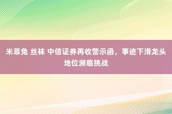 米菲兔 丝袜 中信证券再收警示函，事迹下滑龙头地位濒临挑战