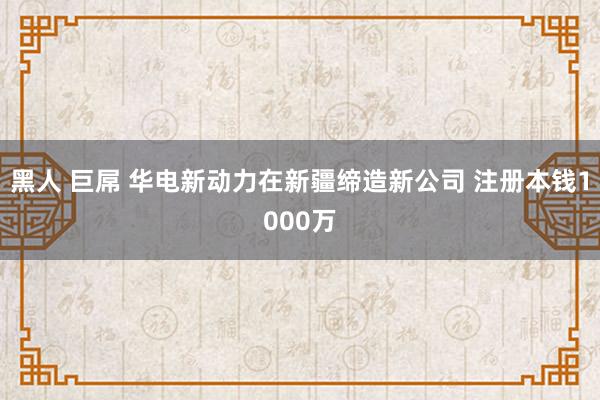 黑人 巨屌 华电新动力在新疆缔造新公司 注册本钱1000万