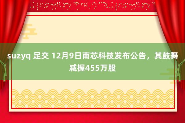 suzyq 足交 12月9日南芯科技发布公告，其鼓舞减握455万股