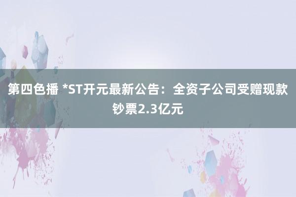 第四色播 *ST开元最新公告：全资子公司受赠现款钞票2.3亿元