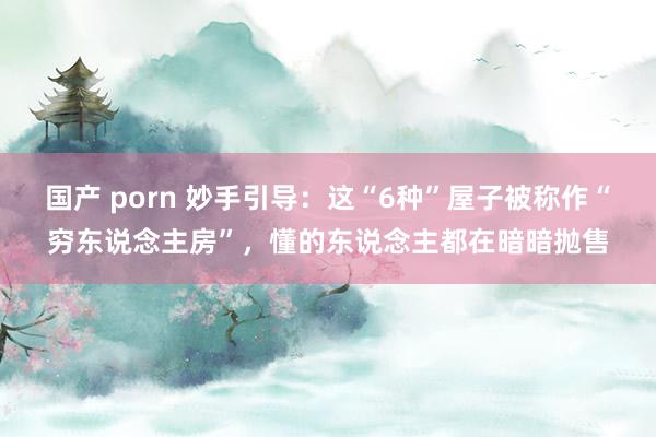 国产 porn 妙手引导：这“6种”屋子被称作“穷东说念主房”，懂的东说念主都在暗暗抛售