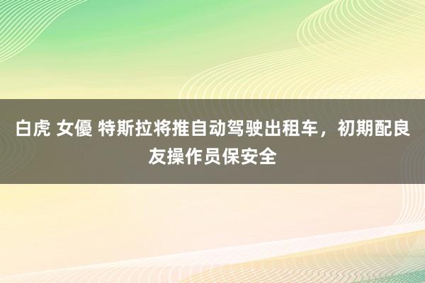 白虎 女優 特斯拉将推自动驾驶出租车，初期配良友操作员保安全