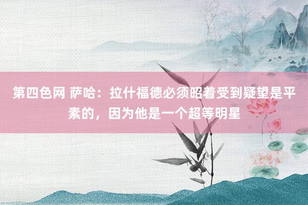 第四色网 萨哈：拉什福德必须昭着受到疑望是平素的，因为他是一个超等明星