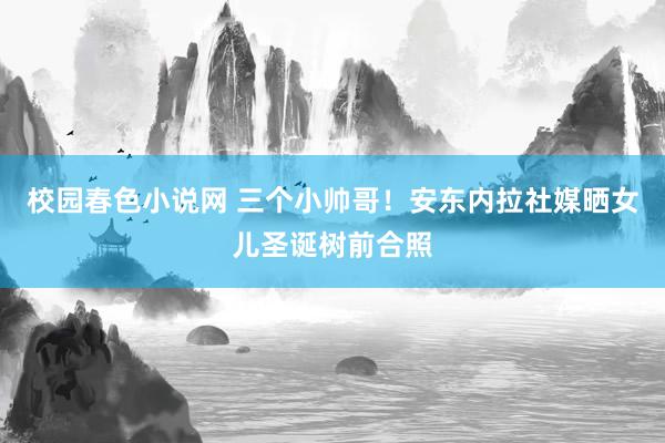 校园春色小说网 三个小帅哥！安东内拉社媒晒女儿圣诞树前合照