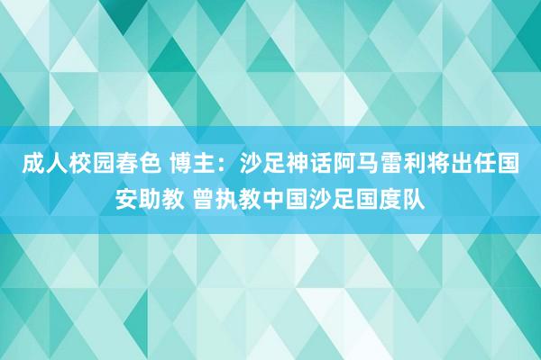 成人校园春色 博主：沙足神话阿马雷利将出任国安助教 曾执教中国沙足国度队