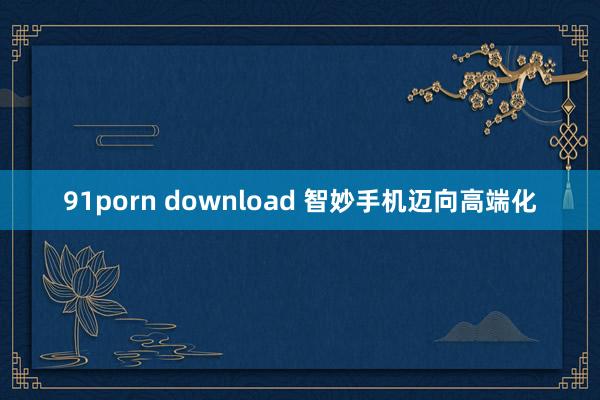 91porn download 智妙手机迈向高端化