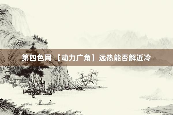 第四色网 【动力广角】远热能否解近冷