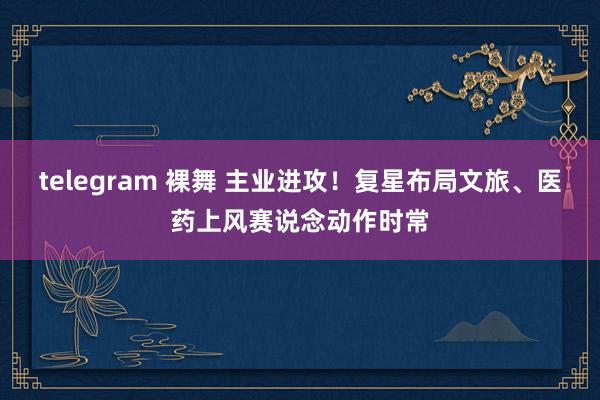 telegram 裸舞 主业进攻！复星布局文旅、医药上风赛说念动作时常