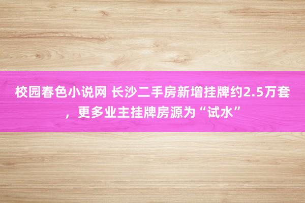 校园春色小说网 长沙二手房新增挂牌约2.5万套，更多业主挂牌房源为“试水”