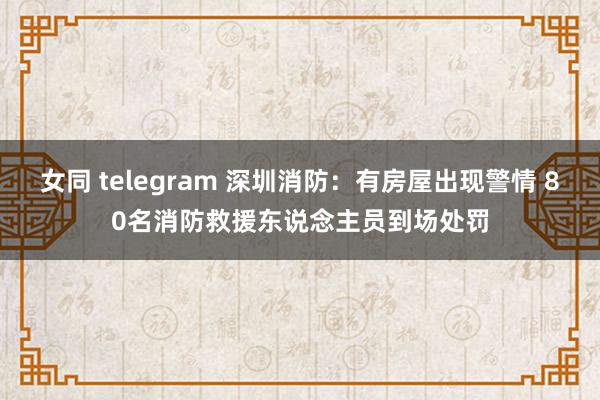 女同 telegram 深圳消防：有房屋出现警情 80名消防救援东说念主员到场处罚