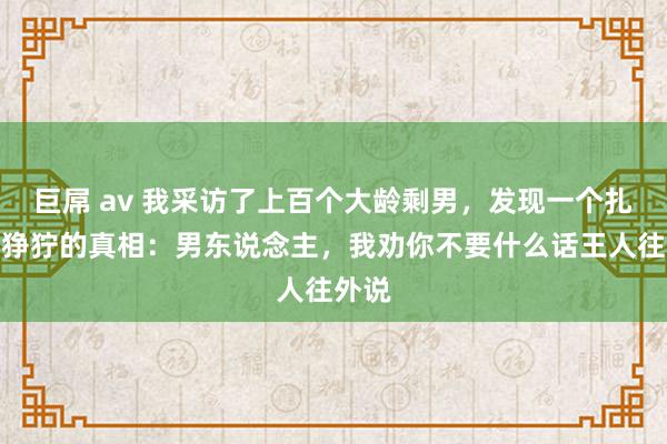 巨屌 av 我采访了上百个大龄剩男，发现一个扎心又狰狞的真相：男东说念主，我劝你不要什么话王人往外说