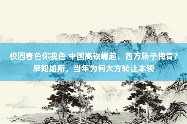 校园春色你我色 中国高铁崛起，西方肠子悔青？早知如斯，当年为何大方转让本领