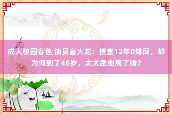 成人校园春色 演员富大龙：授室12年0绯闻，却为何到了46岁，太太跟他离了婚？