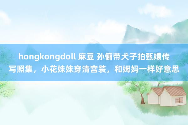 hongkongdoll 麻豆 孙俪带犬子拍甄嬛传写照集，小花妹妹穿清宫装，和姆妈一样好意思