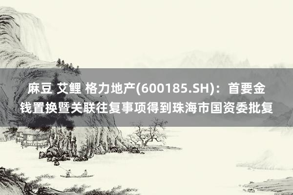 麻豆 艾鲤 格力地产(600185.SH)：首要金钱置换暨关联往复事项得到珠海市国资委批复