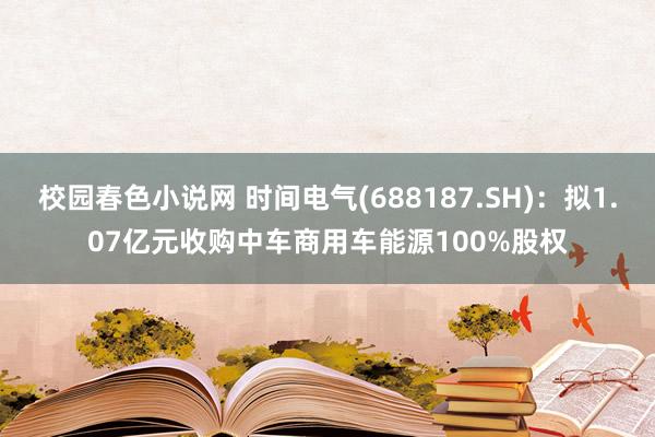 校园春色小说网 时间电气(688187.SH)：拟1.07亿元收购中车商用车能源100%股权