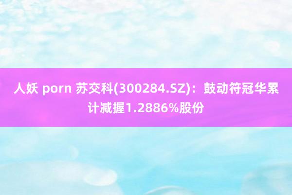 人妖 porn 苏交科(300284.SZ)：鼓动符冠华累计减握1.2886%股份