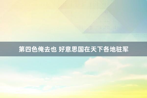 第四色俺去也 好意思国在天下各地驻军