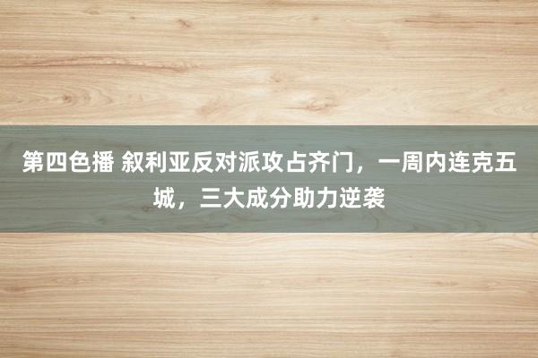 第四色播 叙利亚反对派攻占齐门，一周内连克五城，三大成分助力逆袭