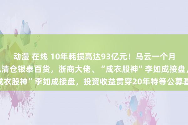 动漫 在线 10年耗损高达93亿元！马云一个月内两次现死后！阿里巴巴清仓银泰百货，浙商大佬、“成衣股神”李如成接盘，投资收益贯穿20年特等公募基金