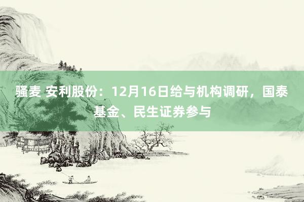 骚麦 安利股份：12月16日给与机构调研，国泰基金、民生证券参与