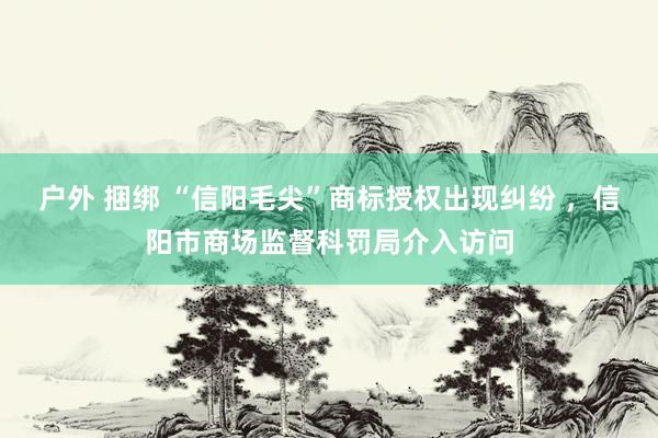 户外 捆绑 “信阳毛尖”商标授权出现纠纷 ，信阳市商场监督科罚局介入访问