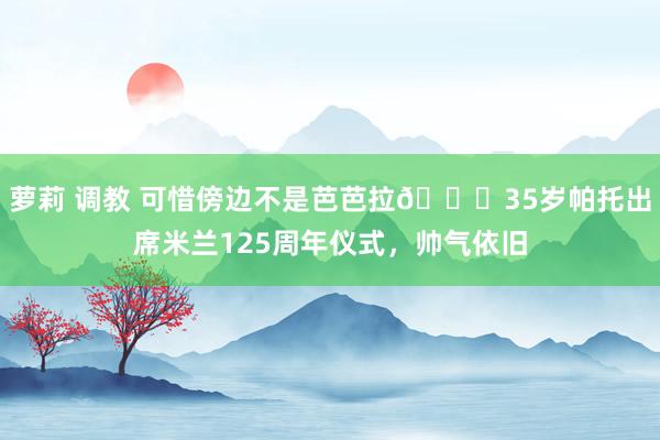 萝莉 调教 可惜傍边不是芭芭拉😟35岁帕托出席米兰125周年仪式，帅气依旧