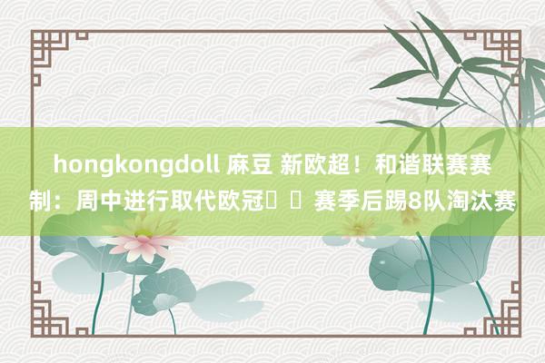 hongkongdoll 麻豆 新欧超！和谐联赛赛制：周中进行取代欧冠⁉️赛季后踢8队淘汰赛