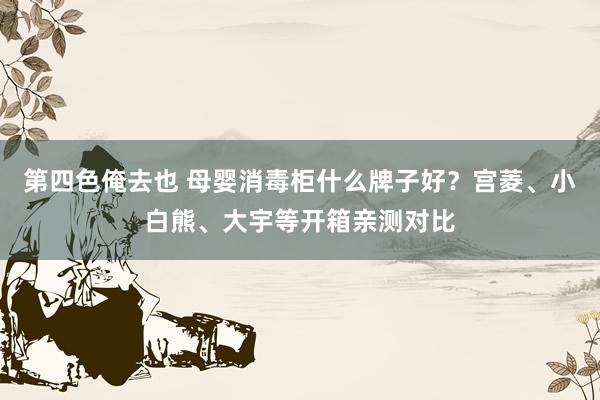 第四色俺去也 母婴消毒柜什么牌子好？宫菱、小白熊、大宇等开箱亲测对比