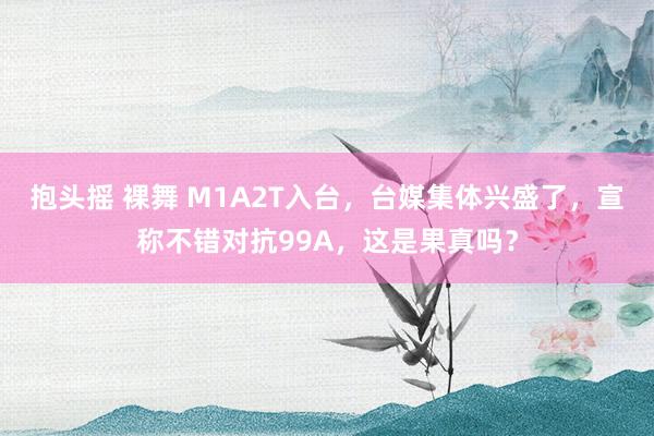 抱头摇 裸舞 M1A2T入台，台媒集体兴盛了，宣称不错对抗99A，这是果真吗？