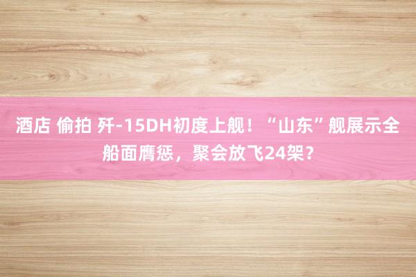 酒店 偷拍 歼-15DH初度上舰！“山东”舰展示全船面膺惩，聚会放飞24架？