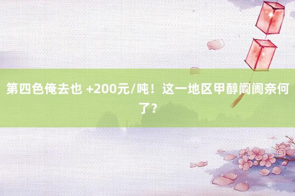 第四色俺去也 +200元/吨！这一地区甲醇阛阓奈何了？