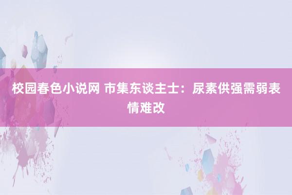 校园春色小说网 市集东谈主士：尿素供强需弱表情难改