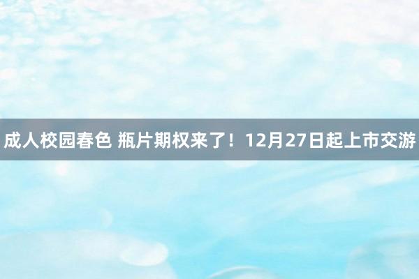 成人校园春色 瓶片期权来了！12月27日起上市交游