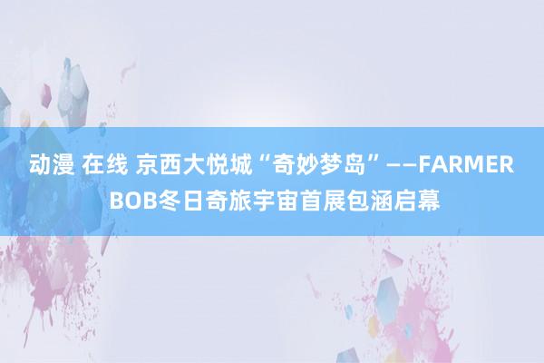 动漫 在线 京西大悦城“奇妙梦岛”——FARMER BOB冬日奇旅宇宙首展包涵启幕