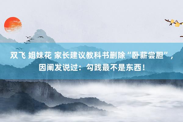 双飞 姐妹花 家长建议教科书删除“卧薪尝胆”，因阐发说过：勾践最不是东西！