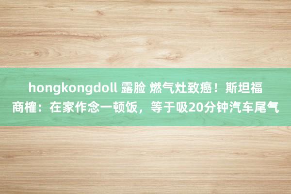 hongkongdoll 露脸 燃气灶致癌！斯坦福商榷：在家作念一顿饭，等于吸20分钟汽车尾气