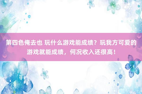 第四色俺去也 玩什么游戏能成绩？玩我方可爱的游戏就能成绩，何况收入还很高！