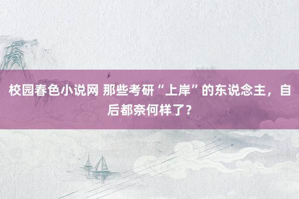 校园春色小说网 那些考研“上岸”的东说念主，自后都奈何样了？